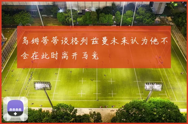 乌姆蒂蒂谈格列兹曼未来认为他不会在此时离开马竞
