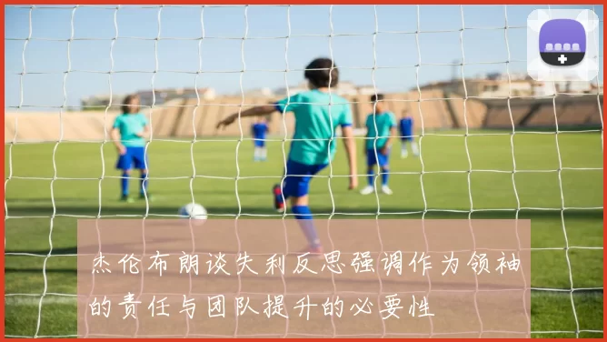 杰伦布朗谈失利反思强调作为领袖的责任与团队提升的必要性