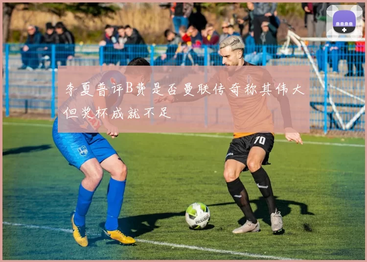 李夏普评B费是否曼联传奇称其伟大但奖杯成就不足