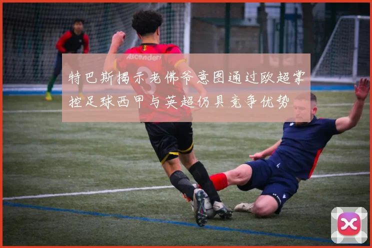 特巴斯揭示老佛爷意图通过欧超掌控足球西甲与英超仍具竞争优势