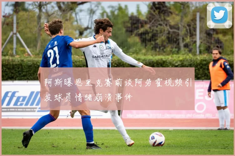 阿斯曝恩里克赛前谈阿劳霍视频引发球员情绪崩溃事件