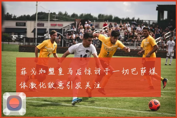 菲戈加盟皇马后惊讶于一切巴萨媒体激化敌意引发关注