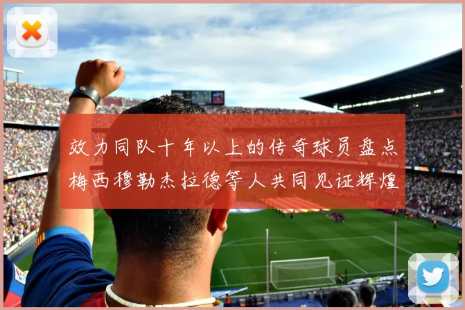 效力同队十年以上的传奇球员盘点梅西穆勒杰拉德等人共同见证辉煌岁月