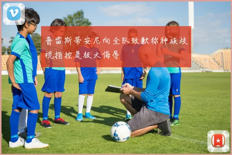 普雷斯蒂安尼向全队致歉称种族歧视指控是极大侮辱