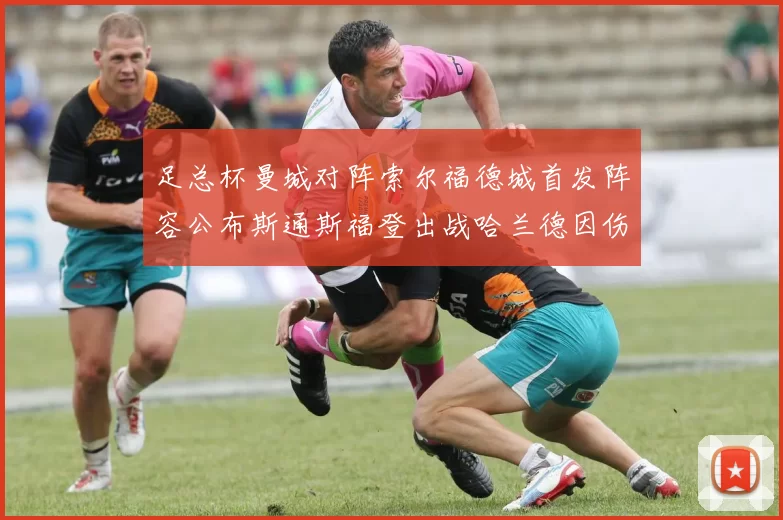 足总杯曼城对阵索尔福德城首发阵容公布斯通斯福登出战哈兰德因伤缺席