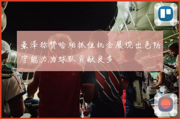 豪泽称赞哈珀抓住机会展现出色防守能力为球队贡献良多