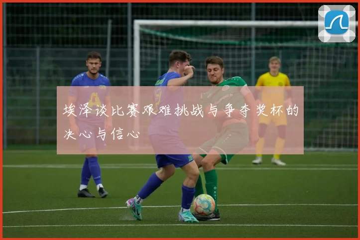 埃泽谈比赛艰难挑战与争夺奖杯的决心与信心