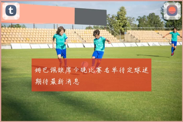 姆巴佩缺席今晚比赛名单待定球迷期待最新消息