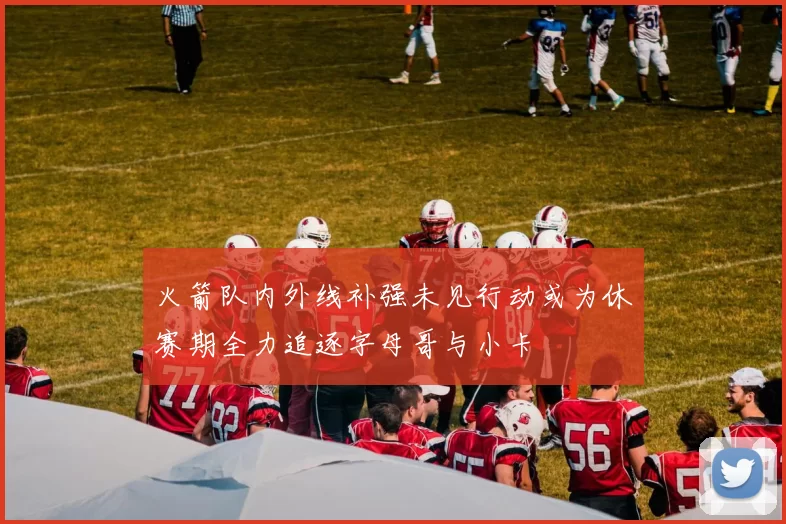 火箭队内外线补强未见行动或为休赛期全力追逐字母哥与小卡