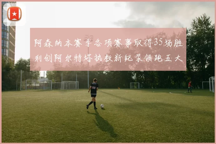阿森纳本赛季各项赛事取得35场胜利创阿尔特塔执教新纪录领跑五大联赛