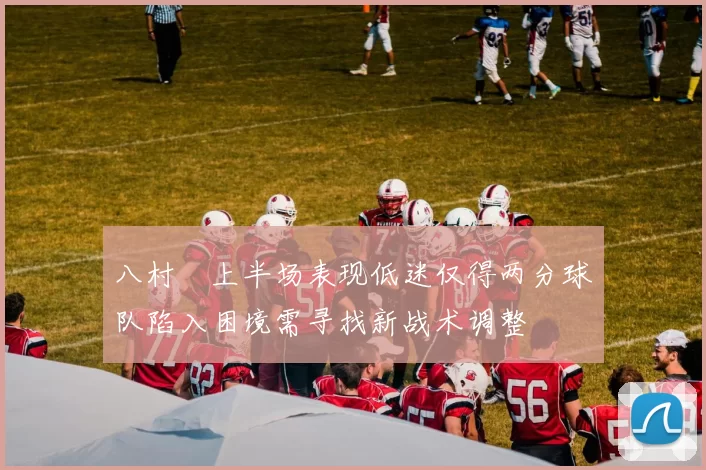 八村塁上半场表现低迷仅得两分球队陷入困境需寻找新战术调整