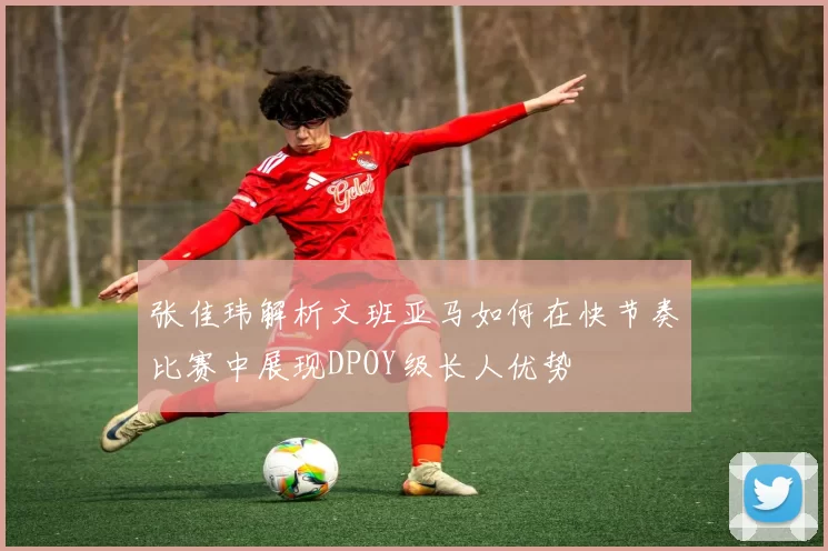 张佳玮解析文班亚马如何在快节奏比赛中展现DPOY级长人优势