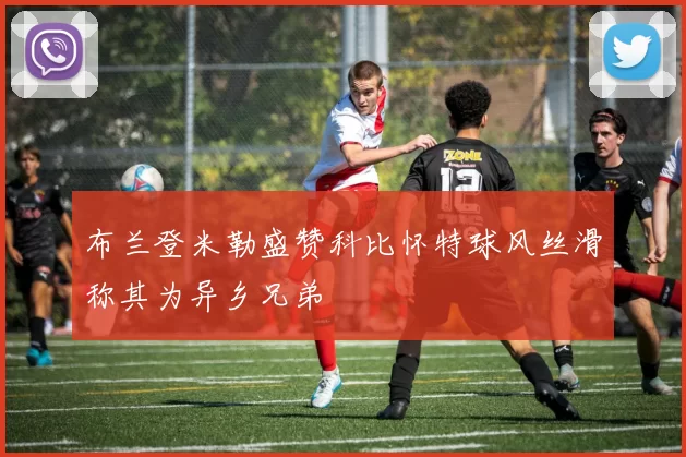 布兰登米勒盛赞科比怀特球风丝滑称其为异乡兄弟