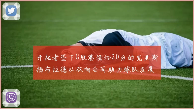 开拓者签下G联赛场均20分的克里斯扬布拉德以双向合同助力球队发展