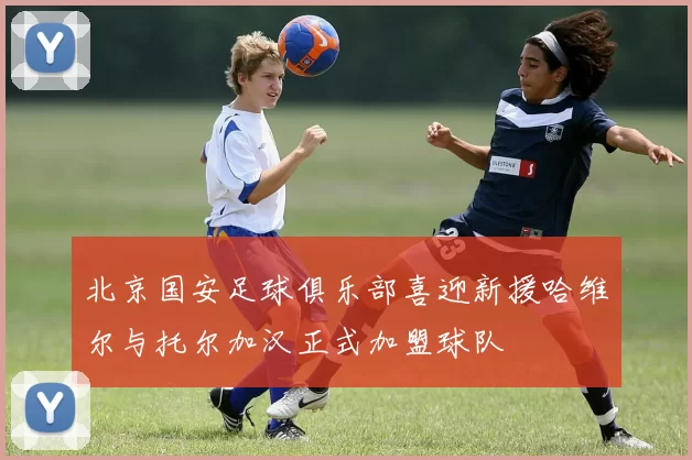 北京国安足球俱乐部喜迎新援哈维尔与托尔加汉正式加盟球队