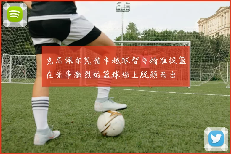 克尼佩尔凭借卓越球智与精准投篮在竞争激烈的篮球场上脱颖而出
