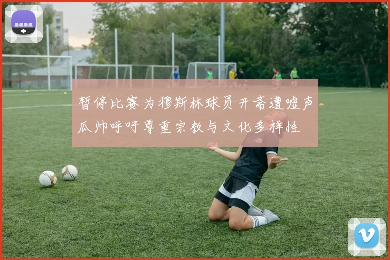 暂停比赛为穆斯林球员开斋遭嘘声瓜帅呼吁尊重宗教与文化多样性