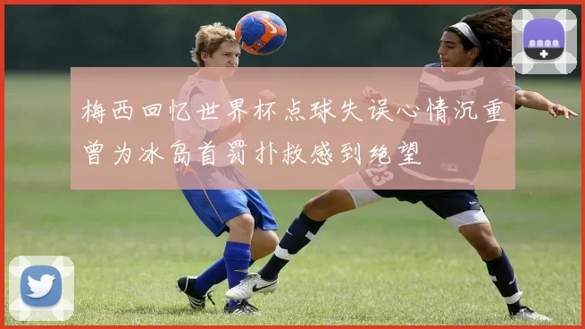 梅西回忆世界杯点球失误心情沉重曾为冰岛首罚扑救感到绝望