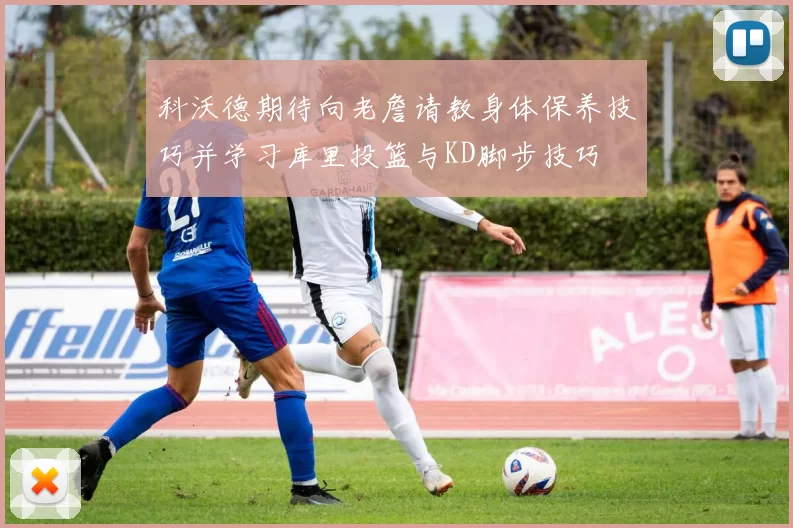 科沃德期待向老詹请教身体保养技巧并学习库里投篮与KD脚步技巧