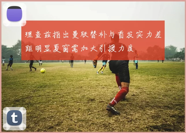 理查兹指出曼联替补与首发实力差距明显夏窗需加大引援力度