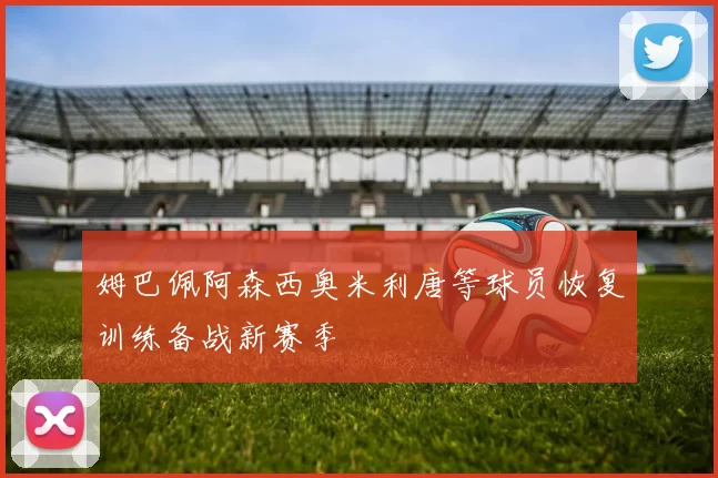 姆巴佩阿森西奥米利唐等球员恢复训练备战新赛季