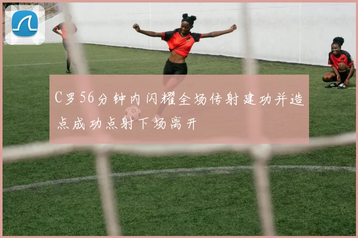 C罗56分钟内闪耀全场传射建功并造点成功点射下场离开